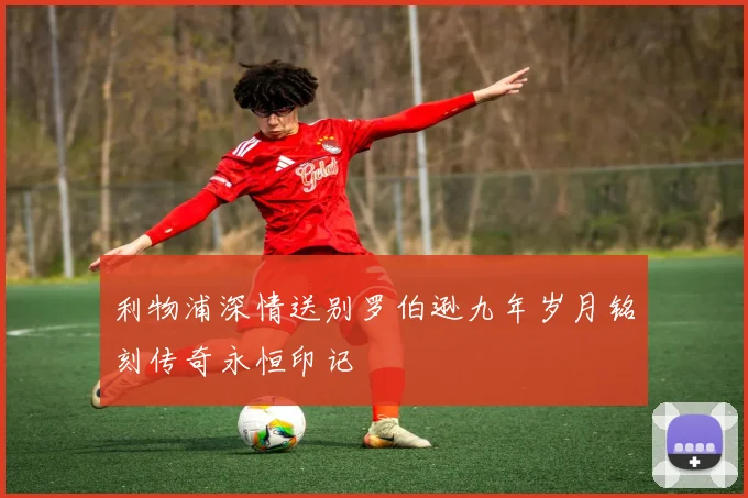 利物浦深情送别罗伯逊九年岁月铭刻传奇永恒印记
