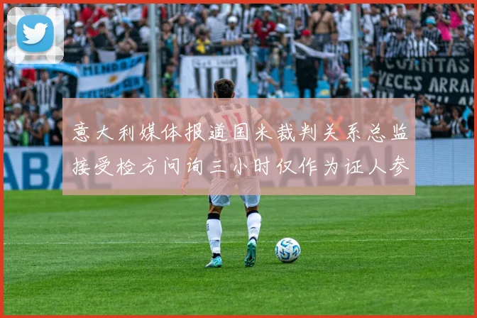 意大利媒体报道国米裁判关系总监接受检方问询三小时仅作为证人参与调查