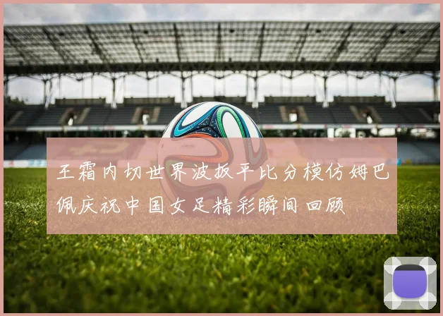 王霜内切世界波扳平比分模仿姆巴佩庆祝中国女足精彩瞬间回顾