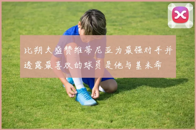 比朔夫盛赞维蒂尼亚为最强对手并透露最喜欢的球员是他与基米希