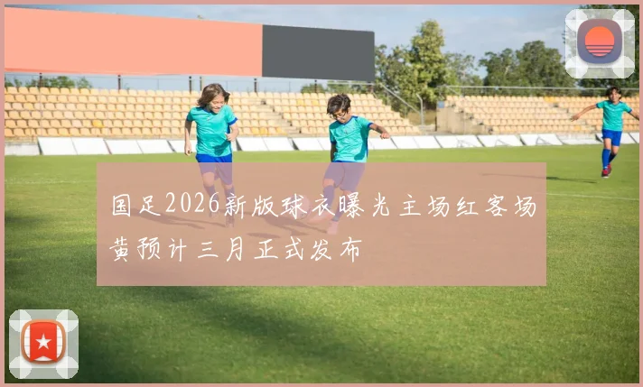 国足2026新版球衣曝光主场红客场黄预计三月正式发布