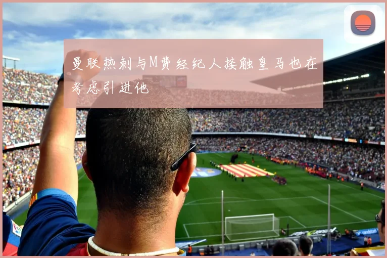 曼联热刺与M费经纪人接触皇马也在考虑引进他