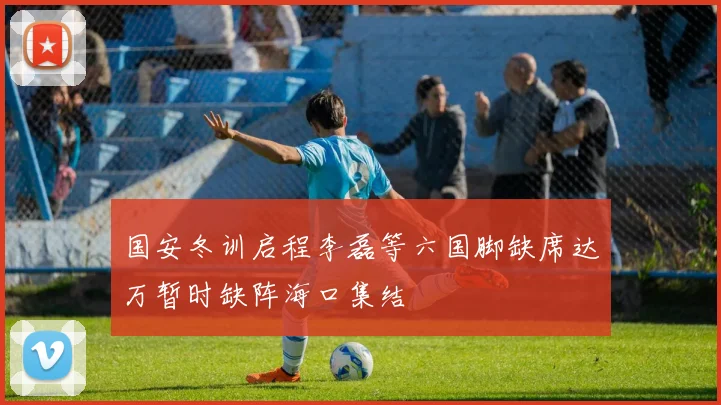 国安冬训启程李磊等六国脚缺席达万暂时缺阵海口集结