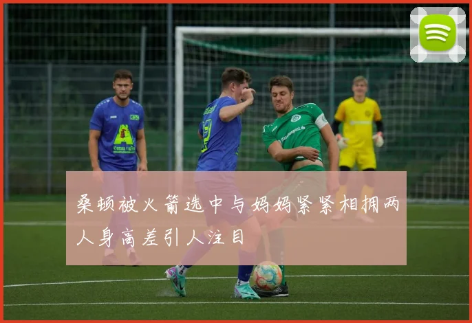 桑顿被火箭选中与妈妈紧紧相拥两人身高差引人注目