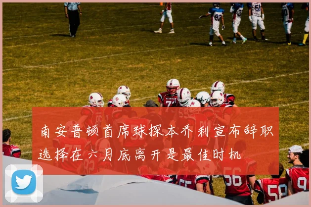 南安普顿首席球探本乔利宣布辞职选择在六月底离开是最佳时机