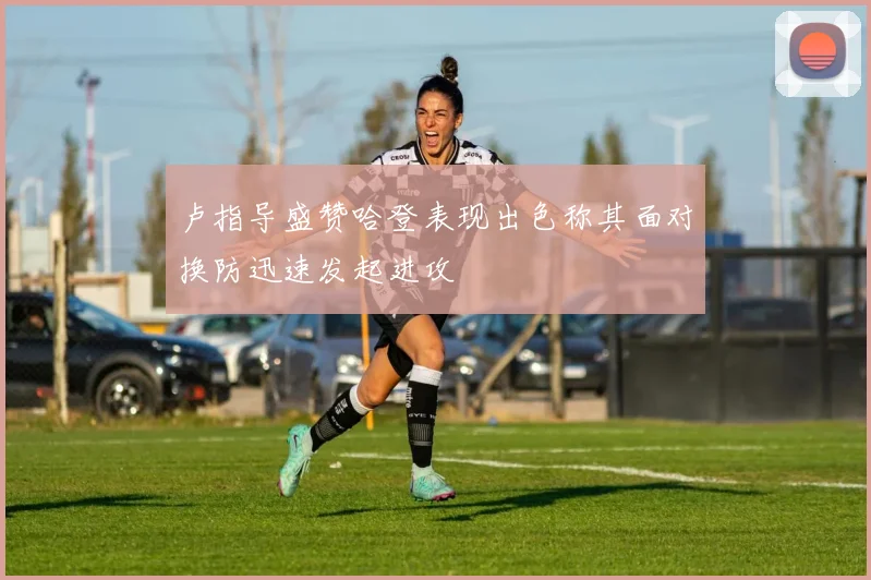 卢指导盛赞哈登表现出色称其面对换防迅速发起进攻
