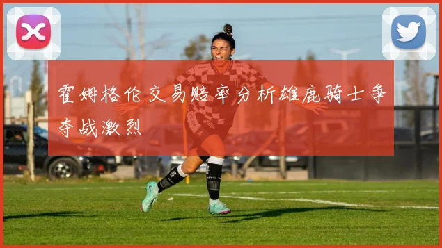霍姆格伦交易赔率分析雄鹿骑士争夺战激烈