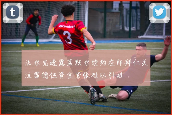 法尔克透露莱默尔续约在即拜仁关注雷德但资金紧张难以引进