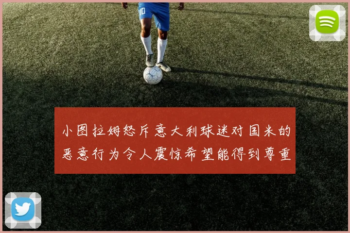 小图拉姆怒斥意大利球迷对国米的恶意行为令人震惊希望能得到尊重与支持