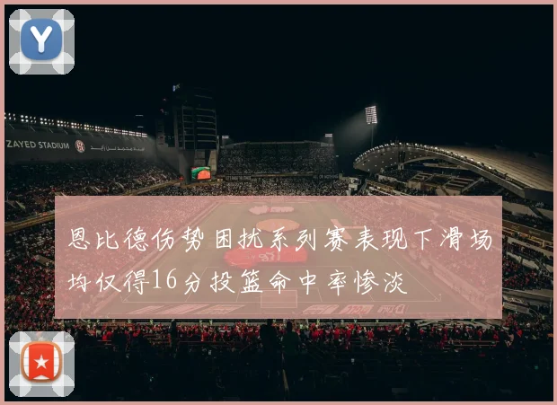 恩比德伤势困扰系列赛表现下滑场均仅得16分投篮命中率惨淡