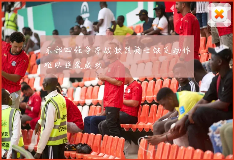 东部四强争夺战激烈骑士缺乏动作难以逆袭成功