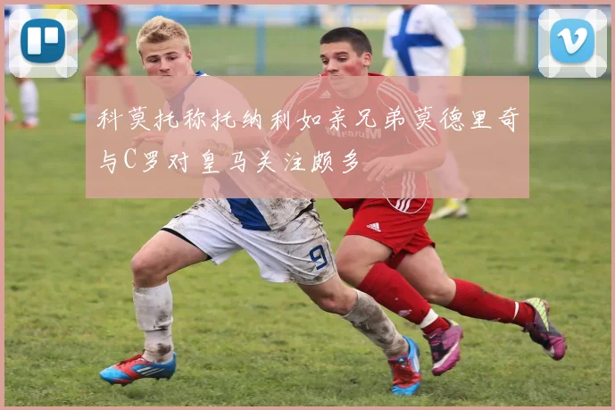 科莫托称托纳利如亲兄弟莫德里奇与C罗对皇马关注颇多