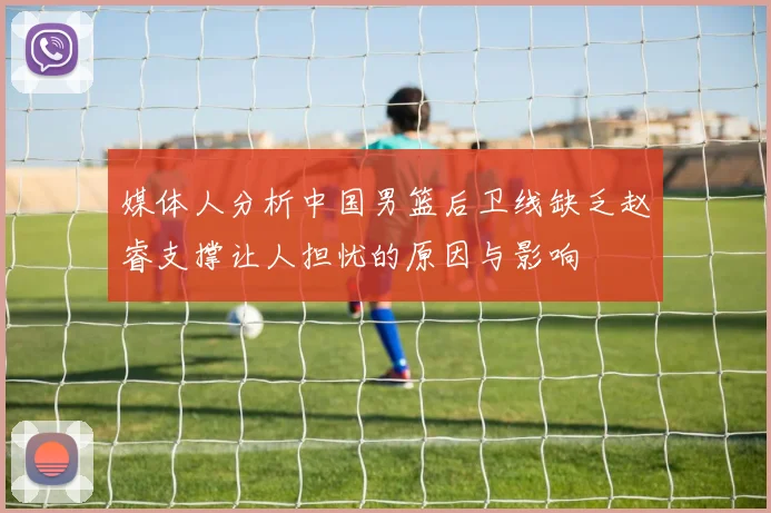 媒体人分析中国男篮后卫线缺乏赵睿支撑让人担忧的原因与影响