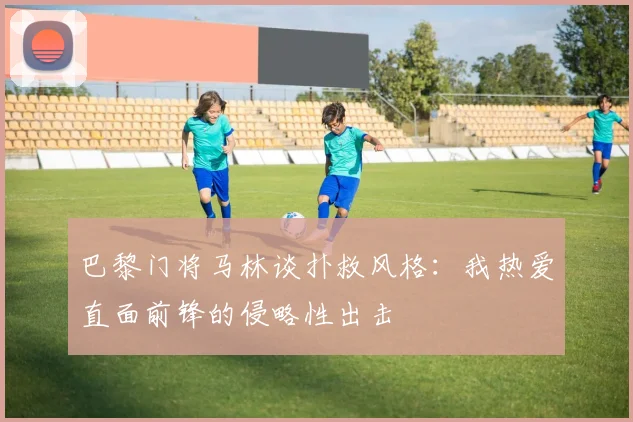 巴黎门将马林谈扑救风格：我热爱直面前锋的侵略性出击