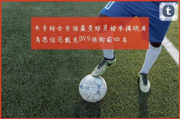 冬季转会市场最贵球员榜单揭晓库鸟恩佐范戴克DV9领衔前四名