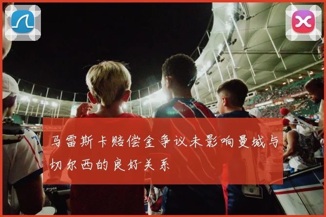 马雷斯卡赔偿金争议未影响曼城与切尔西的良好关系