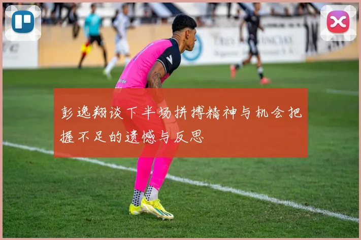 彭逸翔谈下半场拼搏精神与机会把握不足的遗憾与反思