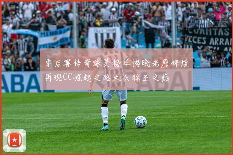 季后赛传奇球员榜单揭晓老詹辉煌再现CC崛起之路大头称王之巅