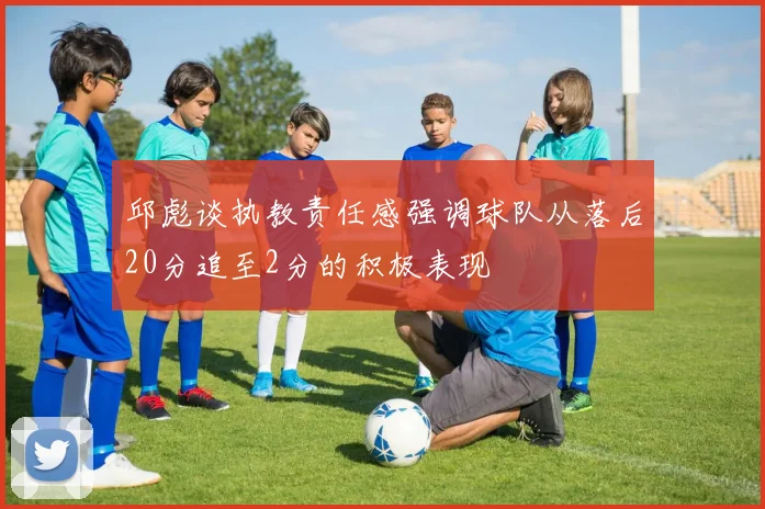 邱彪谈执教责任感强调球队从落后20分追至2分的积极表现