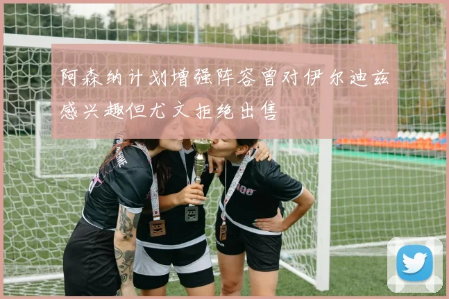 阿森纳计划增强阵容曾对伊尔迪兹感兴趣但尤文拒绝出售