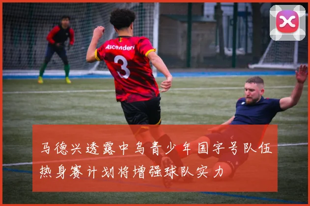 马德兴透露中乌青少年国字号队伍热身赛计划将增强球队实力