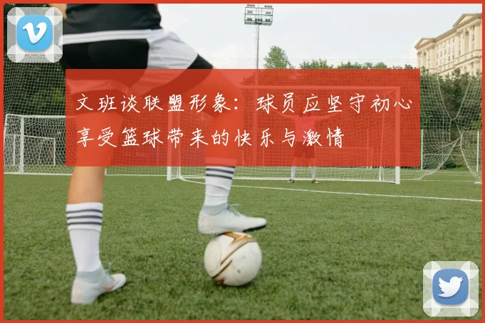 文班谈联盟形象：球员应坚守初心享受篮球带来的快乐与激情