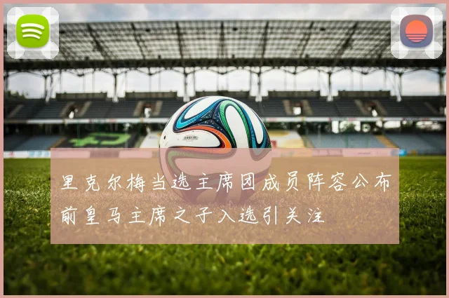 里克尔梅当选主席团成员阵容公布前皇马主席之子入选引关注