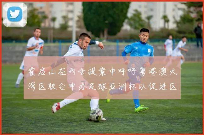 霍启山在两会提案中呼吁粤港澳大湾区联合申办足球亚洲杯以促进区域发展