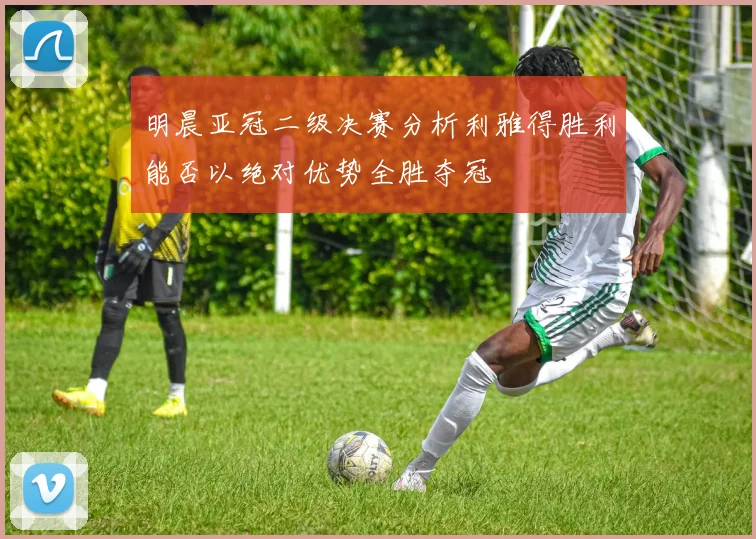 明晨亚冠二级决赛分析利雅得胜利能否以绝对优势全胜夺冠